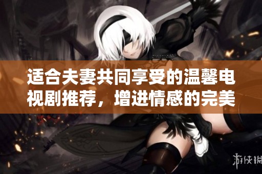 适合夫妻共同享受的温馨电视剧推荐，增进情感的完美选择
