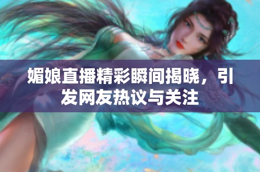 媚娘直播精彩瞬间揭晓，引发网友热议与关注