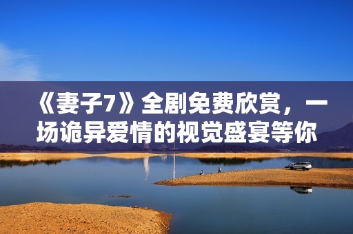 《妻子7》全剧免费欣赏，一场诡异爱情的视觉盛宴等你来体验