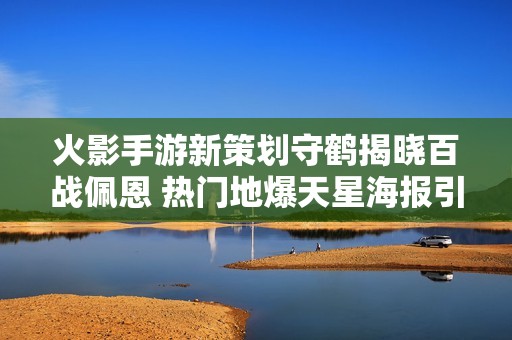 火影手游新策划守鹤揭晓百战佩恩 热门地爆天星海报引发玩家期待