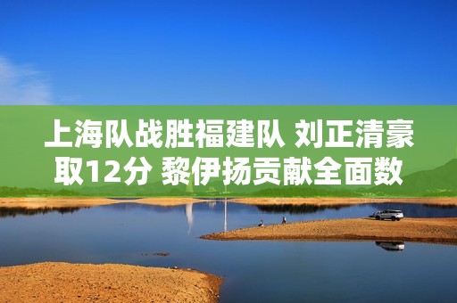 上海队战胜福建队 刘正清豪取12分 黎伊扬贡献全面数据