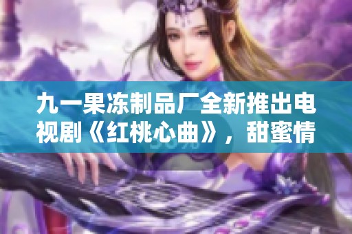 九一果冻制品厂全新推出电视剧《红桃心曲》，甜蜜情感动人心弦