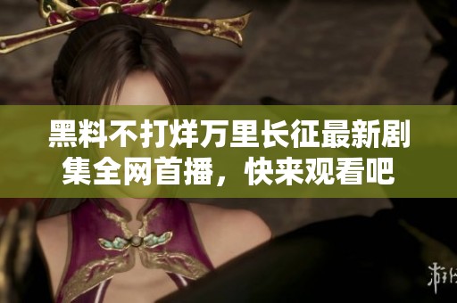 黑料不打烊万里长征最新剧集全网首播，快来观看吧