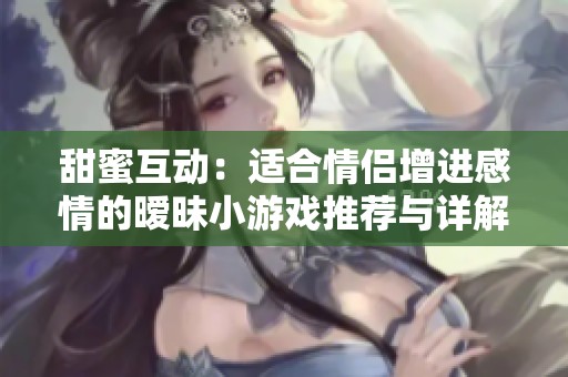 甜蜜互动：适合情侣增进感情的暧昧小游戏推荐与详解
