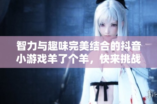 智力与趣味完美结合的抖音小游戏羊了个羊，快来挑战你的智慧与反应速度