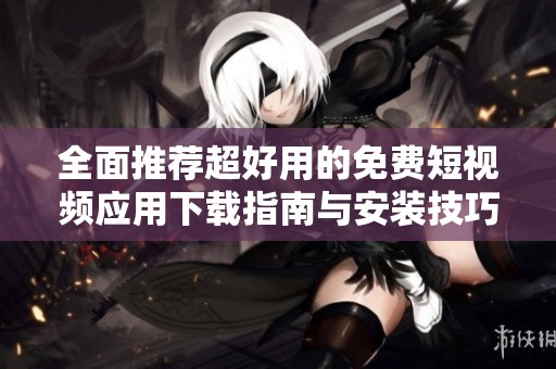 全面推荐超好用的免费短视频应用下载指南与安装技巧