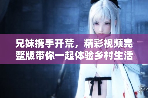 兄妹携手开荒，精彩视频完整版带你一起体验乡村生活趣事