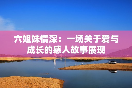 六姐妹情深：一场关于爱与成长的感人故事展现
