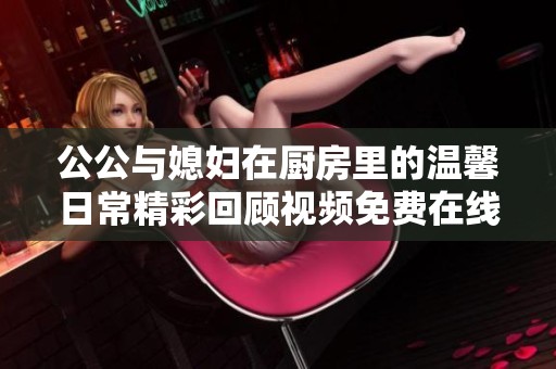 公公与媳妇在厨房里的温馨日常精彩回顾视频免费在线观看