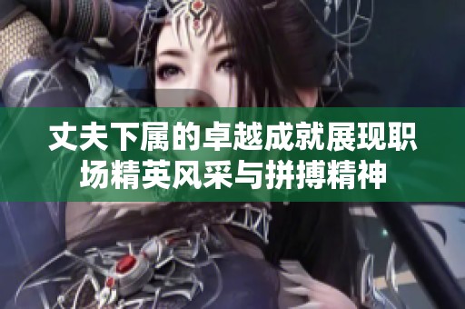 丈夫下属的卓越成就展现职场精英风采与拼搏精神