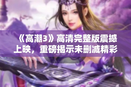 《高潮3》高清完整版震撼上映，重磅揭示未删减精彩内容与剧情细节