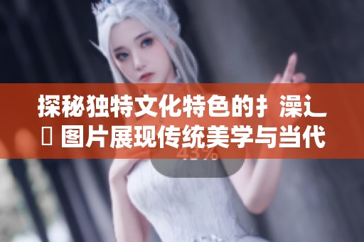 探秘独特文化特色的扌澡辶畐 图片展现传统美学与当代创新结合
