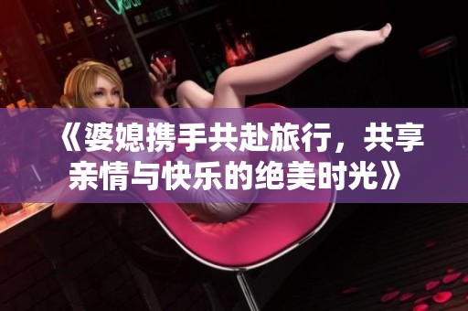 《婆媳携手共赴旅行，共享亲情与快乐的绝美时光》