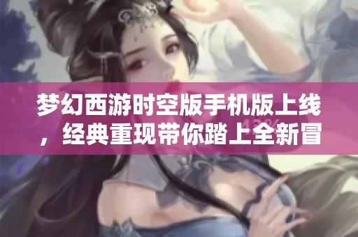 梦幻西游时空版手机版上线，经典重现带你踏上全新冒险之旅