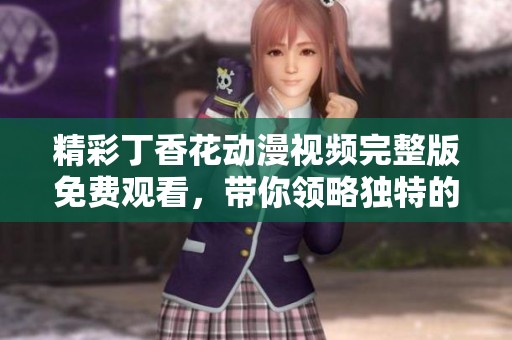 精彩丁香花动漫视频完整版免费观看，带你领略独特的视听享受与感动