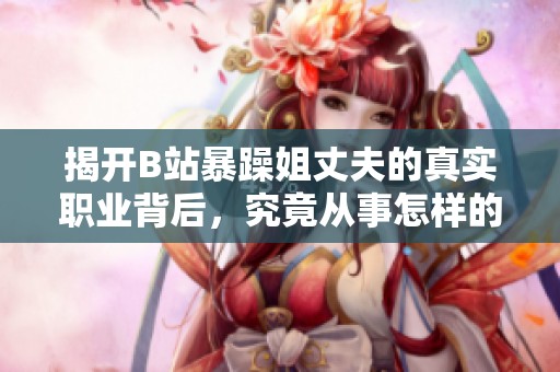 揭开B站暴躁姐丈夫的真实职业背后，究竟从事怎样的工作生活呢