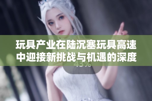 玩具产业在陆沉塞玩具高速中迎接新挑战与机遇的深度探讨