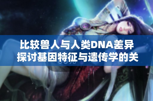 比较兽人与人类DNA差异 探讨基因特征与遗传学的关系