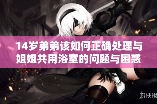 14岁弟弟该如何正确处理与姐姐共用浴室的问题与困惑