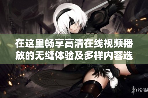 在这里畅享高清在线视频播放的无缝体验及多样内容选择
