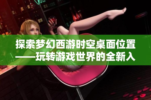 探索梦幻西游时空桌面位置——玩转游戏世界的全新入口