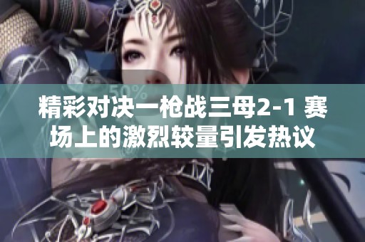精彩对决一枪战三母2-1 赛场上的激烈较量引发热议