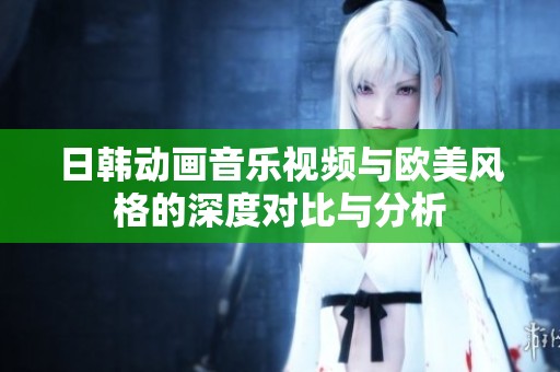 日韩动画音乐视频与欧美风格的深度对比与分析