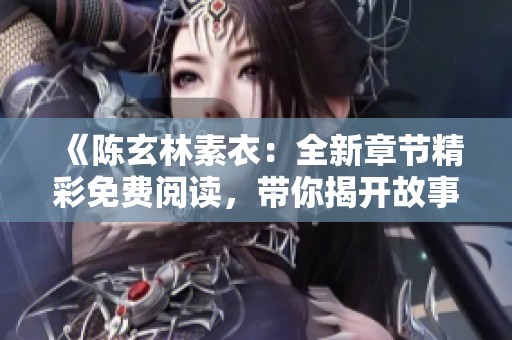 《陈玄林素衣：全新章节精彩免费阅读，带你揭开故事新篇章》