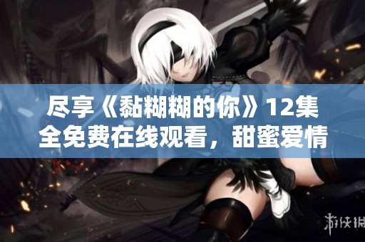 尽享《黏糊糊的你》12集全免费在线观看，甜蜜爱情故事尽收眼底