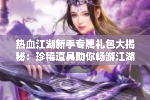 热血江湖新手专属礼包大揭秘：珍稀道具助你畅游江湖世界
