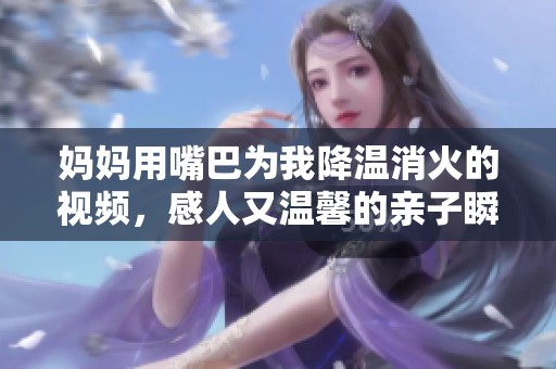 妈妈用嘴巴为我降温消火的视频，感人又温馨的亲子瞬间分享