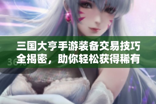 三国大亨手游装备交易技巧全揭密，助你轻松获得稀有装备