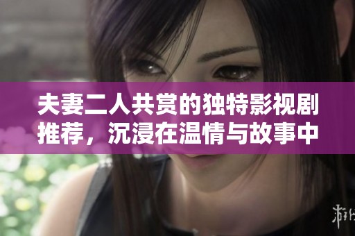 夫妻二人共赏的独特影视剧推荐，沉浸在温情与故事中体验生活的乐趣