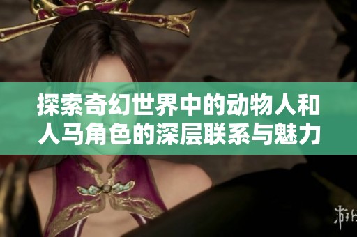 探索奇幻世界中的动物人和人马角色的深层联系与魅力