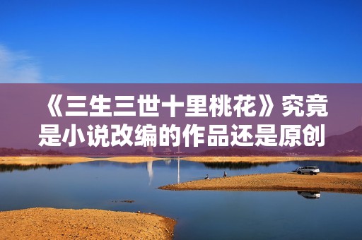 《三生三世十里桃花》究竟是小说改编的作品还是原创影视剧呢