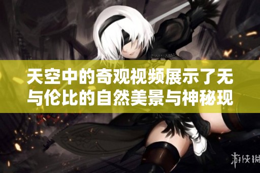 天空中的奇观视频展示了无与伦比的自然美景与神秘现象