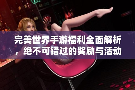 完美世界手游福利全面解析，绝不可错过的奖励与活动分享