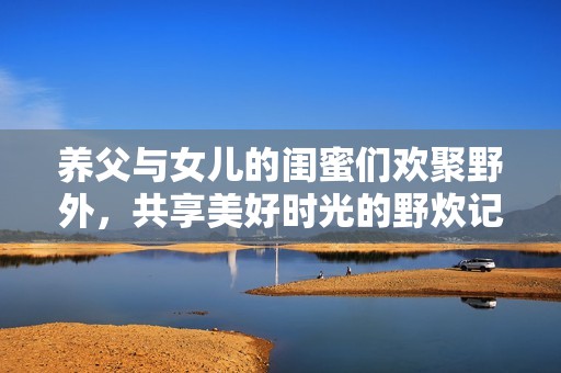 养父与女儿的闺蜜们欢聚野外，共享美好时光的野炊记忆