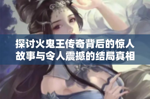 探讨火鬼王传奇背后的惊人故事与令人震撼的结局真相揭秘