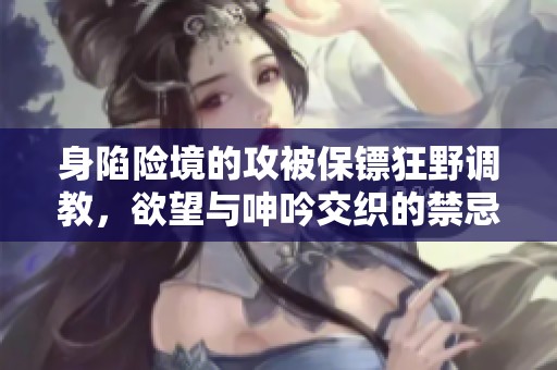 身陷险境的攻被保镖狂野调教，欲望与呻吟交织的禁忌故事