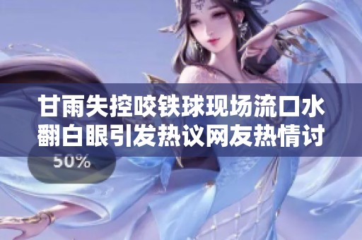 甘雨失控咬铁球现场流口水翻白眼引发热议网友热情讨论