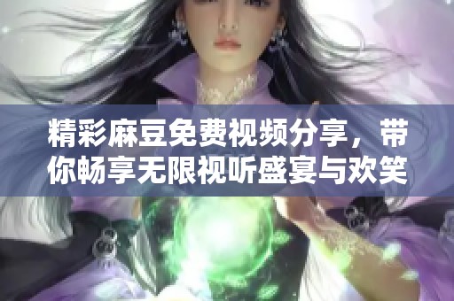 精彩麻豆免费视频分享，带你畅享无限视听盛宴与欢笑快乐体验