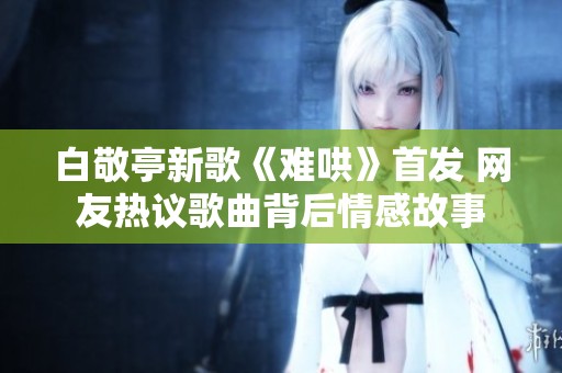 白敬亭新歌《难哄》首发 网友热议歌曲背后情感故事