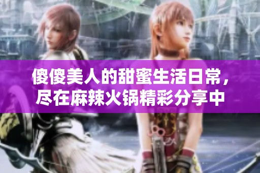 傻傻美人的甜蜜生活日常，尽在麻辣火锅精彩分享中