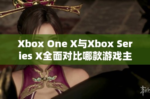 Xbox One X与Xbox Series X全面对比哪款游戏主机更胜一筹