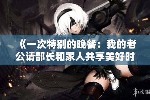 《一次特别的晚餐：我的老公请部长和家人共享美好时光》