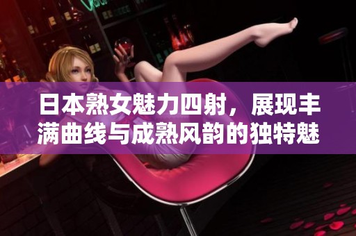 日本熟女魅力四射，展现丰满曲线与成熟风韵的独特魅力