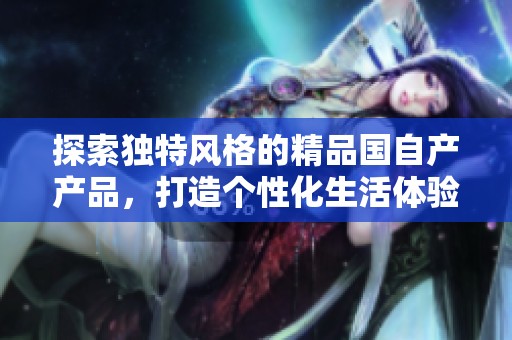 探索独特风格的精品国自产产品，打造个性化生活体验与品味选择