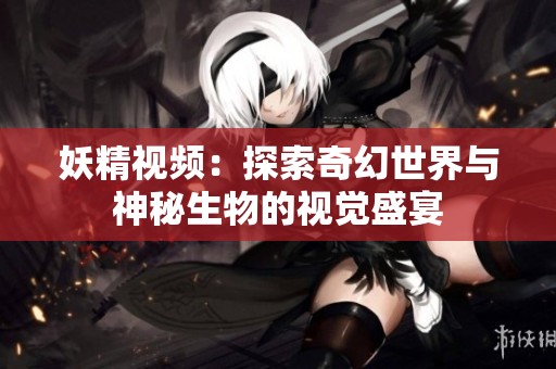 妖精视频：探索奇幻世界与神秘生物的视觉盛宴