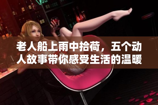 老人船上雨中拾荷，五个动人故事带你感受生活的温暖与美好